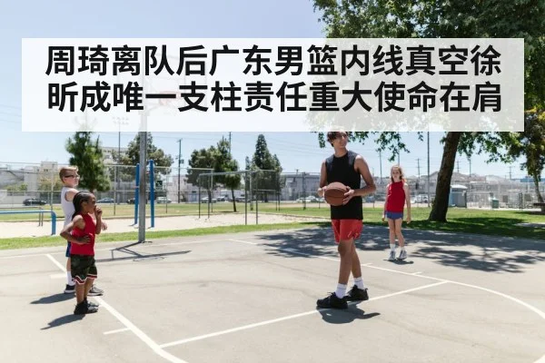 周琦离队后广东男篮内线真空徐昕成唯一支柱责任重大使命在肩