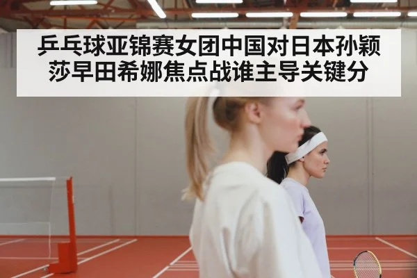 乒乓球亚锦赛女团中国对日本孙颖莎早田希娜焦点战谁主导关键分